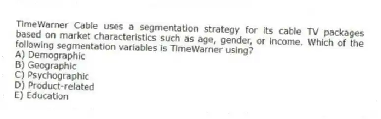 TimeWarner Cable uses a segmentation strategy for its cable TV packages based on market characteristics such as age, gender, or income. Which of the following segmentation variables is TimeWarner using?
A) Demographic
B) Geographic
C) Psychographic
D) Product-related
E) Education