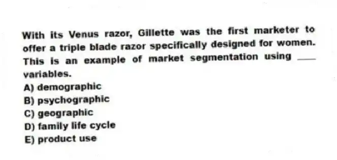 With its Venus razor, Gillette was the first marketer to offer a triple blade razor specifically designed for women. This is an example of market segmentation using ____ variables.
A) demographic
B) psychographic
C) geographic
D) family life cycle
E) product use