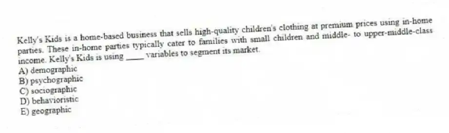 Kelly's Kids is a home-based business that sells high-quality children's clothing at premium prices using in-home parties. These in-home parties typically cater to families with small children and middle- to upper-middle-class income. Kelly's Kids is using ____ variables to segment its market.
A) demographic
B) psychographic
C) sociographic
D) behavioristic
E) geographic