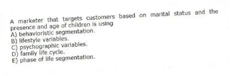 A marketer that targets customers based on marital status and the presence and age of children is using
A) behavioristic segmentation.
B) lifestyle variables.
C) psychographic variables.
D) family life cycle.
E) phase of life segmentation.