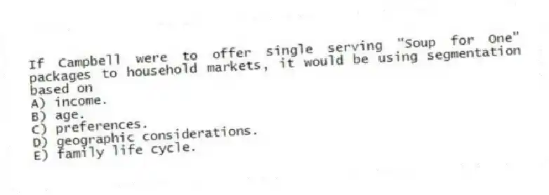 If Campbell were to offer single serving "Soup for One" packages to household markets, it would be using segmentation based on
A) income.
B) age.
C) preferences.
D) geographic considerations.
E) family life cycle.