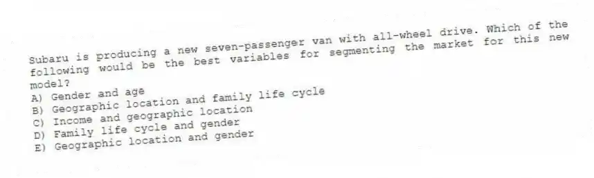 Subaru is producing a new seven-passenger van with all-wheel drive. Which of the following would be the best variables for segmenting the market for this new model?
A) Gender and age
B) Geographic location and family life cycle
C) Income and geographic location
D) Family life cycle and gender
E) Geographic location and gender