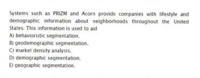 Systems such as PRIZM and Acorn provide companies with lifestyle and demographic information about neighborhoods throughout the United States. This information is used to aid
A) behavioristic segmentation.
B) geodemographic segmentation.
C) market density analysis.
D) demographic segmentation.
E) geographic segmentation.