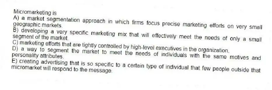 Micromarketing is
A) a market segmentation approach in which firms focus precise marketing efforts on very small geographic markets.
B) developing a very specific marketing mix that will effectively meet the needs of only a small segment of the market.
C) marketing efforts that are tightly controlled by high-level executives in the organization.
D) a way to segment the market to meet the needs of individuals with the same motives and personality attributes.
E) creating advertising that is so specific to a certain type of individual that few people outside that micromarket will respond to the message.
