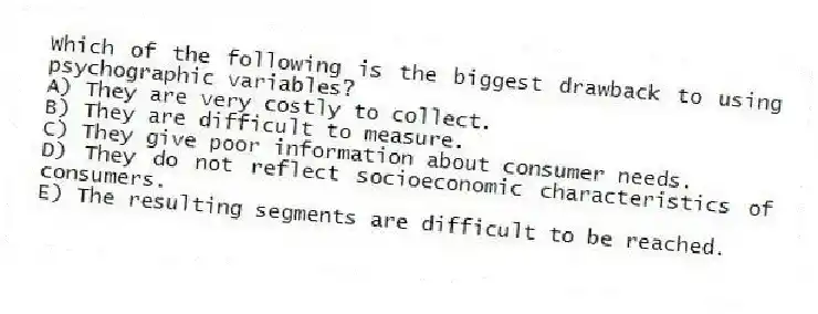 Which of the following is the biggest drawback to using psychographic variables?
A) They are very costly to collect.
B) They are difficult to measure.
C) They give poor information about consumer needs.
D) They do not reflect socioeconomic characteristics of consumers.
E) The resulting segments are difficult to be reached.