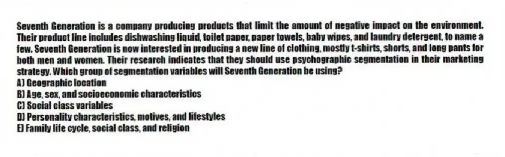 Seventh Generation is a company producing products that limit the amount of negative impact on the environment. Their product line includes dishwashing liquid, toilet paper, paper towels, baby wipes, and laundry detergent, to name a few. Seventh Generation is now interested in producing a new line of clothing, mostly t-shirts, shorts, and long pants for both men and women. Their research indicates that they should use psychographic segmentation in their marketing strategy. Which group of segmentation variables will Seventh Generation be using?
A) Geographic location
B) Age, sex, and socioeconomic characteristics
C) Social class variables
D) Personality characteristics, motives, and lifestyles
E) Family life cycle, social class, and religion
