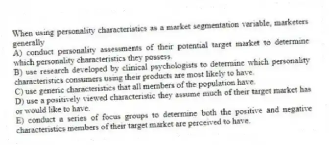 When using personality characteristics as a market segmentation variable, marketers generally
A) conduct personality assessments of their potential target market to determine which personality characteristics they possess.
B) use research developed by clinical psychologists to determine which personality characteristics consumers using their products are most likely to have.
C) use generic characteristics that all members of the population have.
D) use a positively viewed characteristic they assume much of their target market has or would like to have.
E) conduct a series of focus groups to determine both the positive and negative characteristics members of their target market are perceived to have.