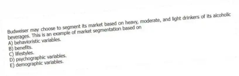 Budweiser may choose to segment its market based on heavy, moderate, and light drinkers of its alcoholic beverages. This is an example of market segmentation based on
A) behavioristic variables.
B) benefits.
C) lifestyles.
D) psychographic variables.
E) demographic variables.