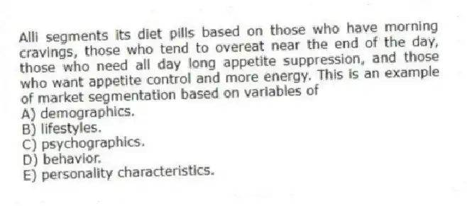 Alli segments its diet pills based on those who have morning cravings, those who tend to overeat near the end of the day, those who need all day long appetite suppression, and those who want appetite control and more energy. This is an example of market segmentation based on variables of
A) demographics.
B) lifestyles.
C) psychographics.
D) behavior.
E) personality characteristics.