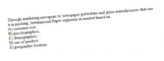 Through marketing newsprint to newspaper publishers and glass manufacturers that use it in packing, International Paper segments its market based on
A) customer size.
B) psychographics.
C) demographics.
D) use of product.
E) geographic location.