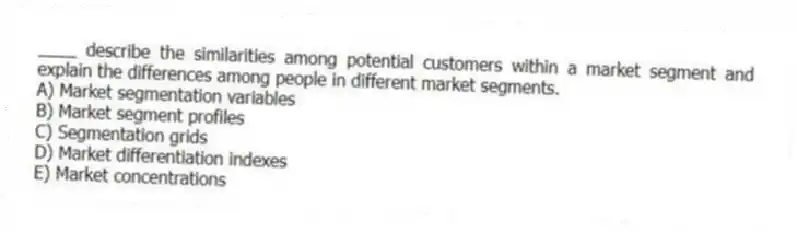 ____ describe the similarities among potential customers within a market segment and explain the differences among people in different market segments.
A) Market segmentation variables
B) Market segment profiles
C) Segmentation grids
D) Market differentiation indexes
E) Market concentrations