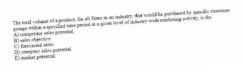 The total volume of a product, for all firms in an industry, that would be purchased by specific customer groups within a specified time period at a given level of industry-wide marketing activity, is the
A) competitor sales potential.
B) sales objective.
C) forecasted sales.
D) company sales potential.
E) market potential.