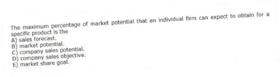 The maximum percentage of market potential that an individual firm can expect to obtain for a specific product is the
A) sales forecast.
B) market potential.
C) company sales potential.
D) company sales objective.
E) market share goal.