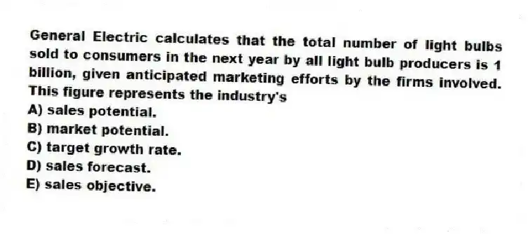 General Electric calculates that the total number of light bulbs sold to consumers in the next year by all light bulb producers is 1 billion, given anticipated marketing efforts by the firms involved. This figure represents the industry's
A) sales potential.
B) market potential.
C) target growth rate.
D) sales forecast.
E) sales objective.
