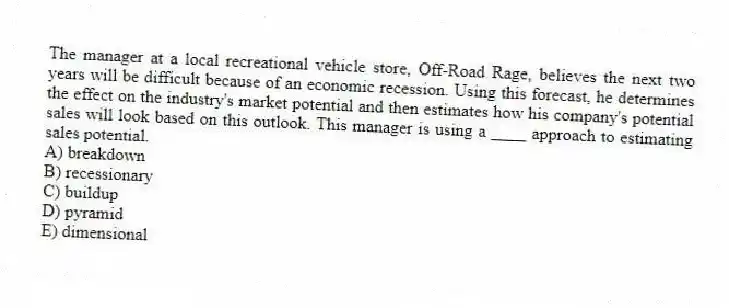 The manager at a local recreational vehicle store, Off-Road Rage, believes the next two years will be difficult because of an economic recession. Using this forecast, he determines the effect on the industry's market potential and then estimates how his company's potential sales will look based on this outlook. This manager is using a ____ approach to estimating sales potential.
A) breakdown
B) recessionary
C) buildup
D) pyramid
E) dimensional