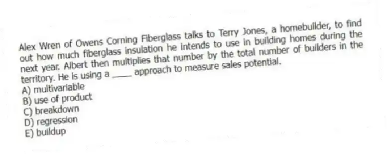 Alex Wren of Owens Corning Fiberglass talks to Terry Jones, a homebuilder, to find out how much fiberglass insulation he intends to use in building homes during the next year. Albert then multiplies that number by the total number of builders in the territory. He is using a ____ approach to measure sales potential.
A) multivariable
B) use of product
C) breakdown
D) regression
E) buildup