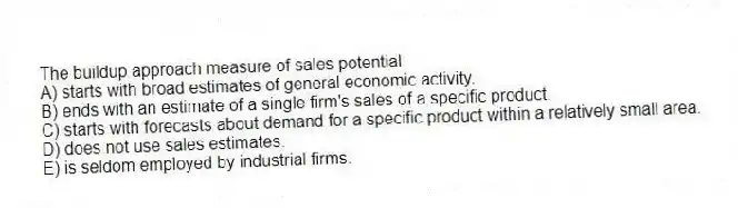 The buildup approach measure of sales potential
A) starts with broad estimates of general economic activity.
B) ends with an estimate of a single firm's sales of a specific product.
C) starts with forecasts about demand for a specific product within a relatively small area.
D) does not use sales estimates.
E) is seldom employed by industrial firms.