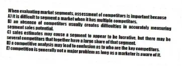 When evaluating market segments, assessment of competitors is important because
A) it is difficult to segment a market when it has multiple competitors.
B) an absence of competitors usually creates difficulties in accurately measuring segment sales potential.
C) sales estimates may cause a segment to appear to be lucrative, but there may be several competitors that together have a large share of that segment.
D) a competitive analysis may lead to confusion as to who are the key competitors.
E) competition is generally not a major problem as long as a marketer is aware of it.