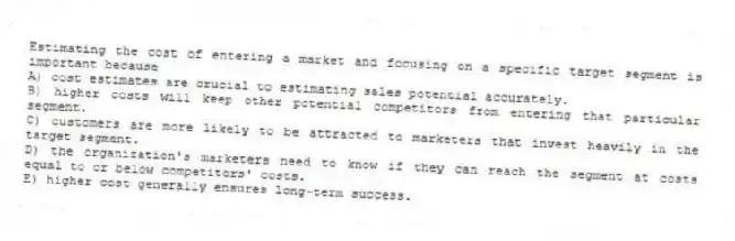 Estimating the cost of entering a market and focusing on a specific target segment is important because
A) cost estimates are crucial to estimating sales potential accurately.
B) higher costs will keep other potential competitors from entering that particular segment.
C) customers are more likely to be attracted to marketers that invest heavily in the target segment.
D) the organization's marketers need to know if they can reach the segment at costs equal to or below competitors' costs.
E) higher cost generally ensures long-term success.
