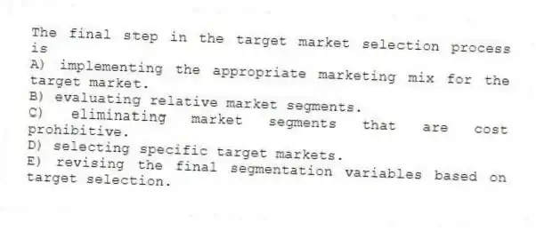 The final step in the target market selection process is
A) implementing the appropriate marketing mix for the target market.
B) evaluating relative market segments.
C) eliminating market segments that are cost prohibitive.
D) selecting specific target markets.
E) revising the final segmentation variables based on target selection.