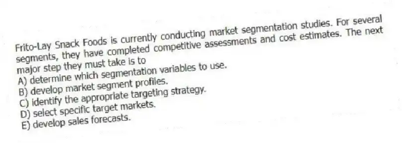 Frito-Lay Snack Foods is currently conducting market segmentation studies. For several segments, they have completed competitive assessments and cost estimates. The next major step they must take is to
A) determine which segmentation variables to use.
B) develop market segment profiles.
C) identify the appropriate targeting strategy.
D) select specific target markets.
E) develop sales forecasts.