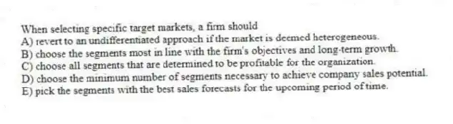 When selecting specific target markets, a firm should
A) revert to an undifferentiated approach if the market is deemed heterogeneous.
B) choose the segments most in line with the firm's objectives and long-term growth.
C) choose all segments that are determined to be profitable for the organization.
D) choose the minimum number of segments necessary to achieve company sales potential.
E) pick the segments with the best sales forecasts for the upcoming period of time.