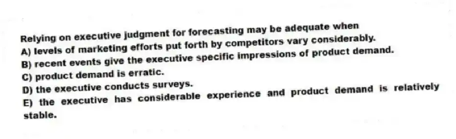 Relying on executive judgment for forecasting may be adequate when
A) levels of marketing efforts put forth by competitors vary considerably.
B) recent events give the executive specific impressions of product demand.
C) product demand is erratic.
D) the executive conducts surveys.
E) the executive has considerable experience and product demand is relatively stable.