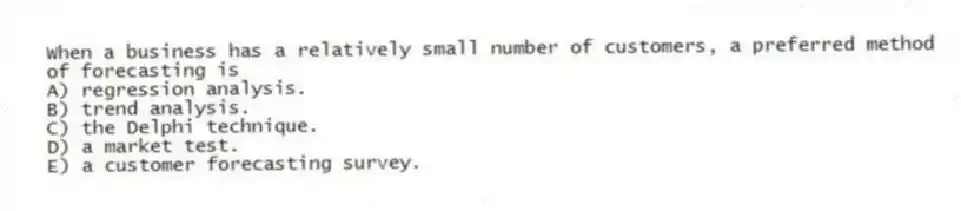When a business has a relatively small number of customers, a preferred method of forecasting is
A) regression analysis.
B) trend analysis.
C) the Delphi technique.
D) a market test.
E) a customer forecasting survey.