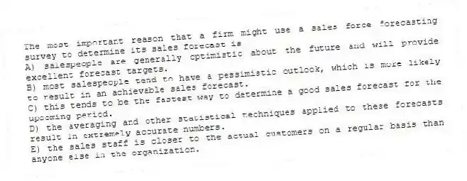 The most important reason that a firm might use a sales force forecasting survey to determine its sales forecast is
A) salespeople are generally optimistic about the future and will provide excellent forecast targets.
B) most salespeople tend to have a pessimistic outlook, which is more likely to result in an achievable sales forecast.
C) this tends to be the fastest way to determine a good sales forecast for the upcoming period.
D) the averaging and other statistical techniques applied to these forecasts result in extremely accurate numbers.
E) the sales staff is closer to the actual customers on a regular basis than anyone else in the organization.