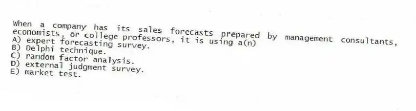When a company has its sales forecasts prepared by management consultants, economists, or college professors, it is using a(n)
A) expert forecasting survey.
B) Delphi technique.
C) random factor analysis.
D) external judgment survey.
E) market test.