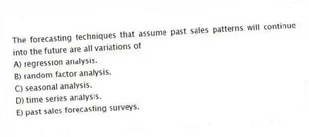 The forecasting techniques that assume past sales patterns will continue into the future are all variations of
A) regression analysis.
B) random factor analysis.
C) seasonal analysis.
D) time series analysis.
E) past sales forecasting surveys.