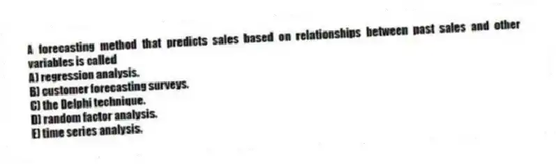 A forecasting method that predicts sales based on relationships between past sales and other variables is called
A) regression analysis.
B) customer forecasting surveys.
C) the Delphi technique.
D) random factor analysis.
E) time series analysis.