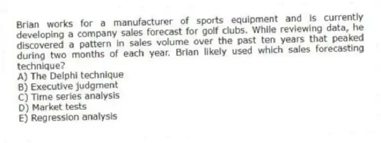 Brian works for a manufacturer of sports equipment and is currently developing a company sales forecast for golf clubs. While reviewing data, he discovered a pattern in sales volume over the past ten years that peaked during two months of each year. Brian likely used which sales forecasting technique?
A) The Delphi technique
B) Executive judgment
C) Time series analysis
D) Market tests
E) Regression analysis