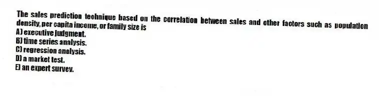 The sales prediction technique based on the correlation between sales and other factors such as population density, per capita income, or family size is
A) executive judgment.
B) time series analysis.
C) regression analysis.
D) a market test.
E) an expert survey.