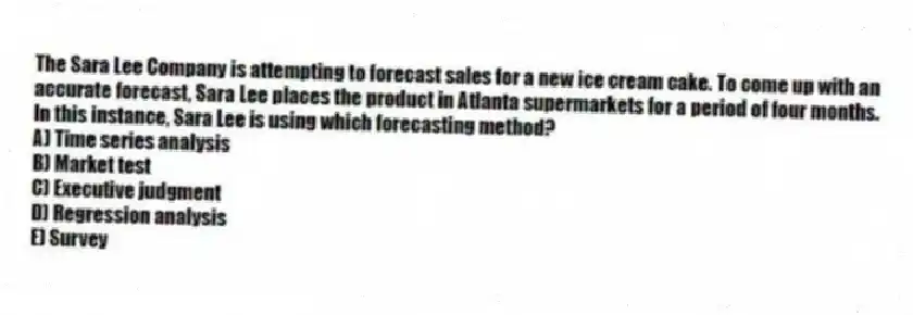 The Sara Lee Company is attempting to forecast sales for a new ice cream cake. To come up with an accurate forecast, Sara Lee places the product in Atlanta supermarkets for a period of four months. In this instance, Sara Lee is using which forecasting method?
A) Time series analysis
B) Market test
C) Executive judgment
D) Regression analysis
E) Survey