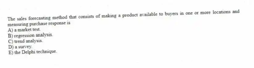 The sales forecasting method that consists of making a product available to buyers in one or more locations and measuring purchase response is
A) a market test.
B) regression analysis.
C) trend analysis.
D) a survey.
E) the Delphi technique.
