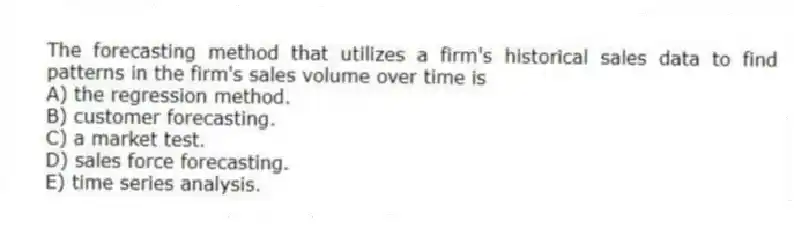The forecasting method that utilizes a firm's historical sales data to find patterns in the firm's sales volume over time is
A) the regression method.
B) customer forecasting.
C) a market test.
D) sales force forecasting.
E) time series analysis.