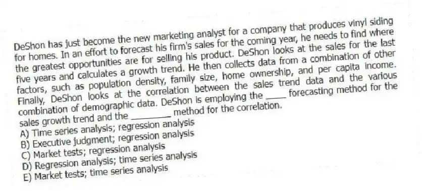 DeShon has just become the new marketing analyst for a company that produces vinyl siding for homes. In an effort to forecast his firm's sales for the coming year, he needs to find where the greatest opportunities are for selling his product. DeShon looks at the sales for the last five years and calculates a growth trend. He then collects data from a combination of other factors, such as population density, family size, home ownership, and per capita income. Finally, DeShon looks at the correlation between the sales trend data and the various combination of demographic data. DeShon is employing the ____ forecasting method for the sales growth trend and the ________ method for the correlation.
A) Time series analysis; regression analysis
B) Executive judgment; regression analysis
C) Market tests; regression analysis
D) Regression analysis; time series analysis
E) Market tests; time series analysis