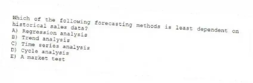 Which of the following forecasting methods is least dependent on historical sales data?
A) Regression analysis
B) Trend analysis
C) Time series analysis
D) Cycle analysis
E) A market test