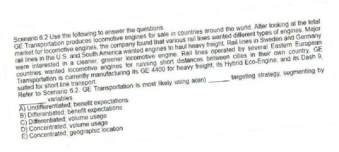 Scenario 6.2 Use the following to answer the questions.
GE Transportation produces locomotive engines for sale in countries around the world. After looking at the total market for locomotive engines, the company found that various rail lines wanted different types of engines. Major rail lines in the U.S. and South America wanted engines to haul heavy freight. Rail lines in Sweden and Germany were interested in a cleaner, greener locomotive engine. Rail lines operated by several Eastern European countries wanted locomotive engines for running short distances between cities in their own country. GE Transportation is currently manufacturing its GE 4400 for heavy freight, its Hybrid Eco-Engine, and its Dash 9, suited for short line transport.
Refer to Scenario 6.2. GE Transportation is most likely using a(an) ______ targeting strategy, segmenting by ________ variables.
A) Undifferentiated; benefit expectations
B) Differentiated; benefit expectations
C) Differentiated; volume usage
D) Concentrated; volume usage
E) Concentrated; geographic location