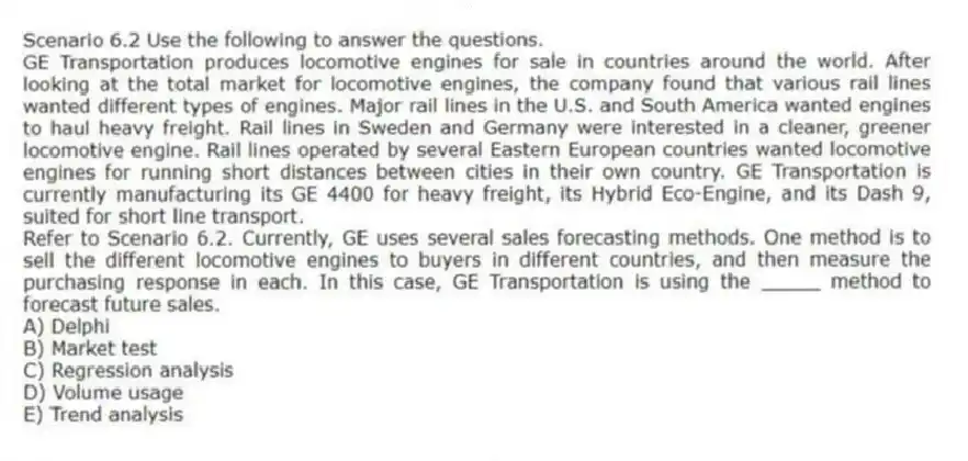Scenario 6.2 Use the following to answer the questions.
GE Transportation produces locomotive engines for sale in countries around the world. After looking at the total market for locomotive engines, the company found that various rail lines wanted different types of engines. Major rail lines in the U.S. and South America wanted engines to haul heavy freight. Rail lines in Sweden and Germany were interested in a cleaner, greener locomotive engine. Rail lines operated by several Eastern European countries wanted locomotive engines for running short distances between cities in their own country. GE Transportation is currently manufacturing its GE 4400 for heavy freight, its Hybrid Eco-Engine, and its Dash 9, suited for short line transport.
Refer to Scenario 6.2. Currently, GE uses several sales forecasting methods. One method is to sell the different locomotive engines to buyers in different countries, and then measure the purchasing response in each. In this case, GE Transportation is using the _____ method to forecast future sales.
A) Delphi
B) Market test
C) Regression analysis
D) Volume usage
E) Trend analysis