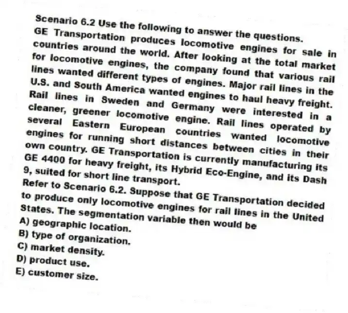 Scenario 6.2 Use the following to answer the questions.
GE Transportation produces locomotive engines for sale in countries around the world. After looking at the total market for locomotive engines, the company found that various rail lines wanted different types of engines. Major rail lines in the U.S. and South America wanted engines to haul heavy freight. Rail lines in Sweden and Germany were interested in a cleaner, greener locomotive engine. Rail lines operated by several Eastern European countries wanted locomotive engines for running short distances between cities in their own country. GE Transportation is currently manufacturing its GE 4400 for heavy freight, its Hybrid Eco-Engine, and its Dash 9, suited for short line transport.
Refer to Scenario 6.2. Suppose that GE Transportation decided to produce only locomotive engines for rail lines in the United States. The segmentation variable then would be
A) geographic location.
B) type of organization.
C) market density.
D) product use.
E) customer size.