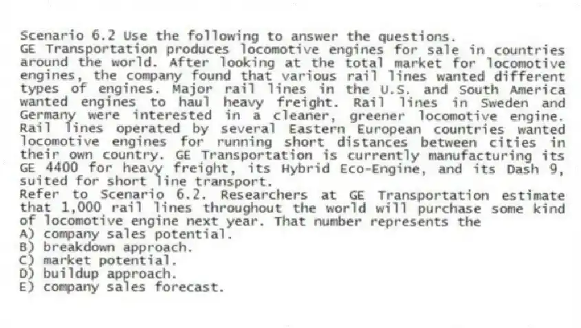 Scenario 6.2 Use the following to answer the questions.
GE Transportation produces locomotive engines for sale in countries around the world. After looking at the total market for locomotive engines, the company found that various rail lines wanted different types of engines. Major rail lines in the U.S. and South America wanted engines to haul heavy freight. Rail lines in Sweden and Germany were interested in a cleaner, greener locomotive engine. Rail lines operated by several Eastern European countries wanted locomotive engines for running short distances between cities in their own country. GE Transportation is currently manufacturing its GE 4400 for heavy freight, its Hybrid Eco-Engine, and its Dash 9, suited for short line transport.
Refer to Scenario 6.2. Researchers at GE Transportation estimate that 1,000 rail lines throughout the world will purchase some kind of locomotive engine next year. That number represents the
A) company sales potential.
B) breakdown approach.
C) market potential.
D) buildup approach.
E) company sales forecast.