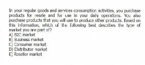 In your regular goods and services consumption activities, you purchase products for resale and for use in your daily operations. You also purchase products that you will use to produce other products. Based on this information, which of the following best describes the type of market you are part of?
A) B2C market
B) Business market
C) Consumer market
D) Distributor market
E) Reseller market