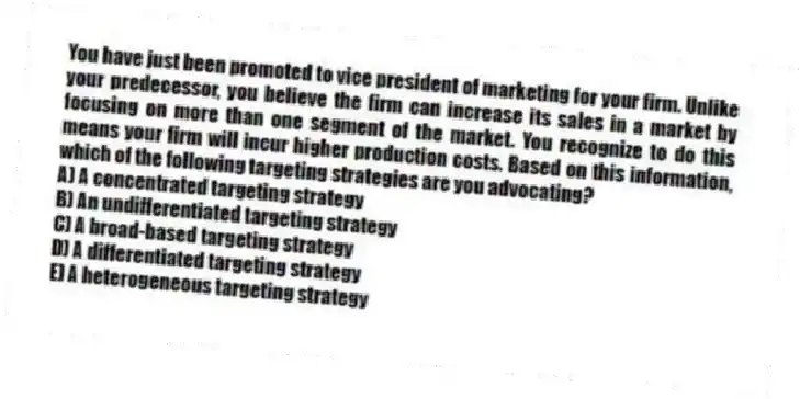 You have just been promoted to vice president of marketing for your firm. Unlike your predecessor, you believe the firm can increase its sales in a market by focusing on more than one segment of the market. You recognize to do this means your firm will incur higher production costs. Based on this information, which of the following targeting strategies are you advocating?
A) A concentrated targeting strategy
B) An undifferentiated targeting strategy
C) A broad-based targeting strategy
D) A differentiated targeting strategy
E) A heterogeneous targeting strategy