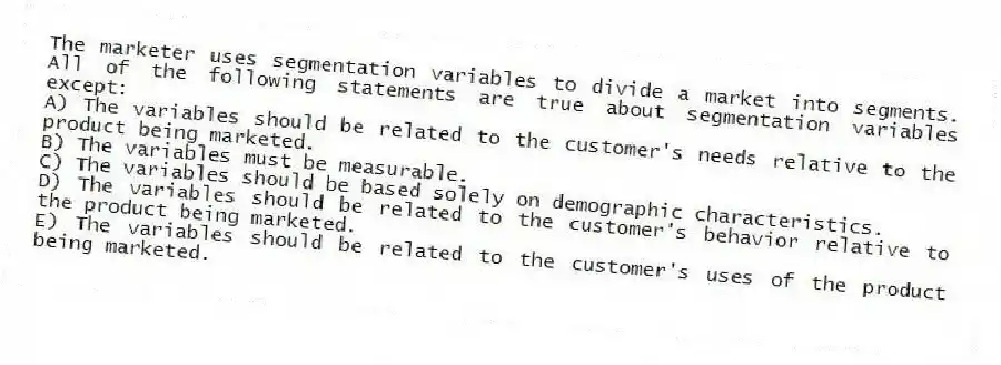 The marketer uses segmentation variables to divide a market into segments. All of the following statements are true about segmentation variables except:
A) The variables should be related to the customer's needs relative to the product being marketed.
B) The variables must be measurable.
C) The variables should be based solely on demographic characteristics.
D) The variables should be related to the customer's behavior relative to the product being marketed.
E) The variables should be related to the customer's uses of the product being marketed.