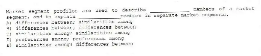 Market segment profiles are used to describe _____________ members of a market segment, and to explain ______________members in separate market segments.
A) differences between; similarities among
B) differences between; differences between
C) similarities among; similarities among
D) preferences among; preferences among
E) similarities among; differences between
