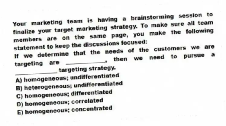 Your marketing team is having a brainstorming session to finalize your target marketing strategy. To make sure all team members are on the same page, you make the following statement to keep the discussions focused:
If we determine that the needs of the customers we are targeting are ______________, then we need to pursue a _______________ targeting strategy.
A) homogeneous; undifferentiated
B) heterogeneous; undifferentiated
C) homogeneous; differentiated
D) homogeneous; correlated
E) homogeneous; concentrated