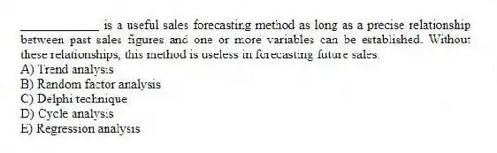 ____________ is a useful sales forecasting method as long as a precise relationship between past sales figures and one or more variables can be established. Without these relationships, this method is useless in forecasting future sales.
A) Trend analysis
B) Random factor analysis
C) Delphi technique
D) Cycle analysis
E) Regression analysis