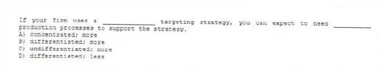 If your firm uses a ______________ targeting strategy, you can expect to need __________ production processes to support the strategy.
A) concentrated; more
B) differentiated; more
C) undifferentiated; more
D) differentiated; less